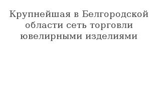  Крупнейшая в Белгородской области сеть торговли ювелирными изделиями